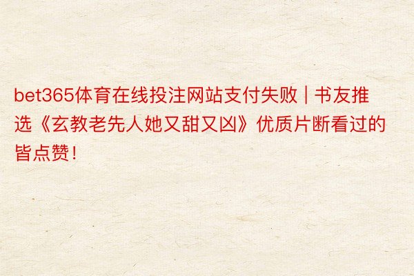 bet365体育在线投注网站支付失败 | 书友推选《玄教老先人她又甜又凶》优质片断看过的皆点赞！