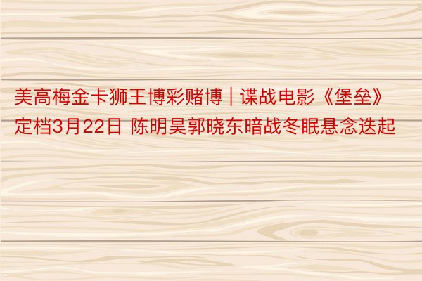 美高梅金卡狮王博彩赌博 | 谍战电影《堡垒》定档3月22日 陈明昊郭晓东暗战冬眠悬念迭起