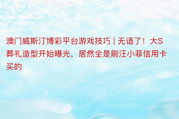 澳门威斯汀博彩平台游戏技巧 | 无语了！大S葬礼造型开始曝光，居然全是刷汪小菲信用卡买的