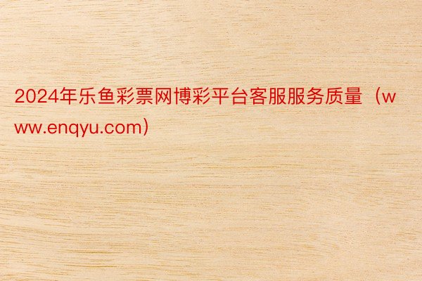 2024年乐鱼彩票网博彩平台客服服务质量（www.enqyu.com）