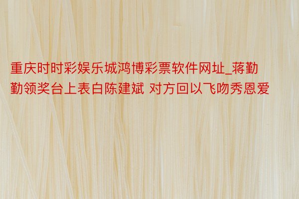 重庆时时彩娱乐城鸿博彩票软件网址_蒋勤勤领奖台上表白陈建斌 对方回以飞吻秀恩爱