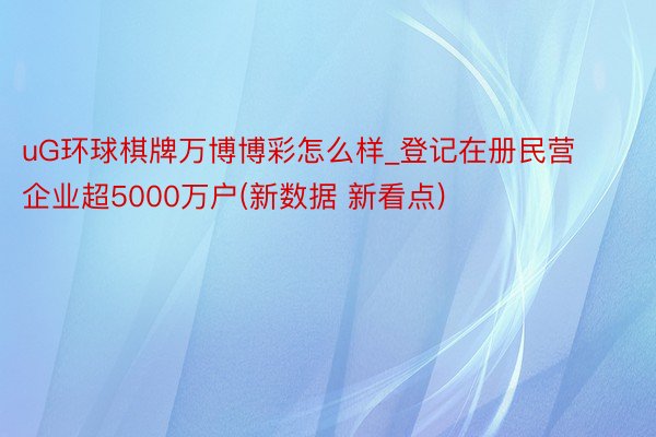 uG环球棋牌万博博彩怎么样_登记在册民营企业超5000万户(新数据 新看点)