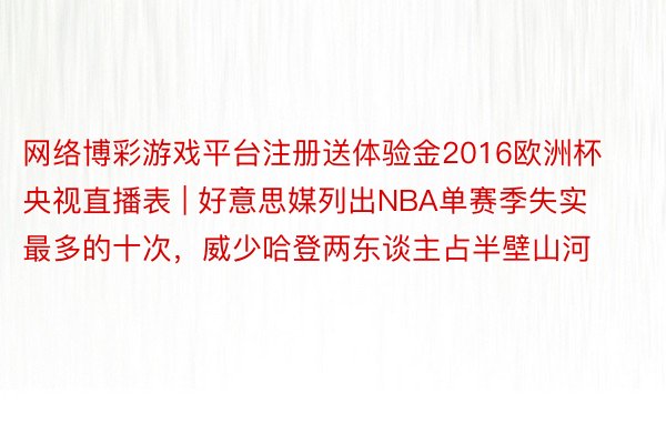 网络博彩游戏平台注册送体验金2016欧洲杯央视直播表 | 好意思媒列出NBA单赛季失实最多的十次，威少哈登两东谈主占半壁山河