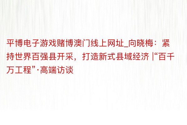 平博电子游戏赌博澳门线上网址_向晓梅：紧持世界百强县开采，打造新式县域经济 |“百千万工程”·高端访谈