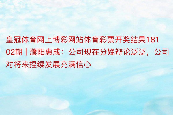 皇冠体育网上博彩网站体育彩票开奖结果18102期 | 濮阳惠成：公司现在分娩辩论泛泛，公司对将来捏续发展充满信心