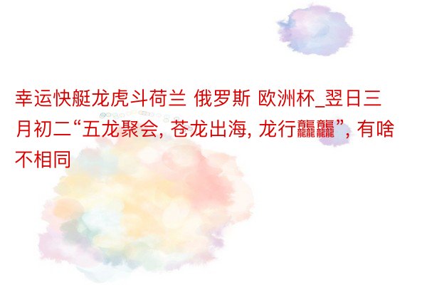 幸运快艇龙虎斗荷兰 俄罗斯 欧洲杯_翌日三月初二“五龙聚会, 苍龙出海, 龙行龘龘”, 有啥不相同