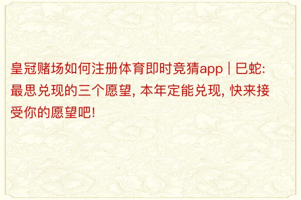 皇冠赌场如何注册体育即时竞猜app | 巳蛇: 最思兑现的三个愿望, 本年定能兑现, 快来接受你的愿望吧!