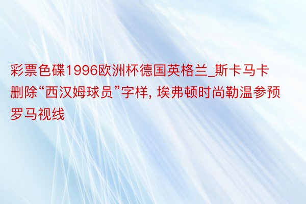 彩票色碟1996欧洲杯德国英格兰_斯卡马卡删除“西汉姆球员”字样, 埃弗顿时尚勒温参预罗马视线