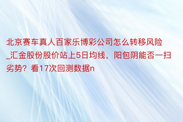 北京赛车真人百家乐博彩公司怎么转移风险_汇金股份股价站上5日均线，阳包阴能否一扫劣势？看17次回测数据n