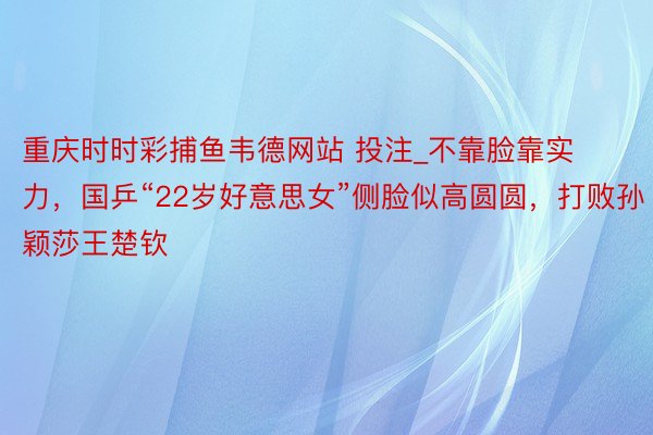 重庆时时彩捕鱼韦德网站 投注_不靠脸靠实力，国乒“22岁好意思女”侧脸似高圆圆，打败孙颖莎王楚钦