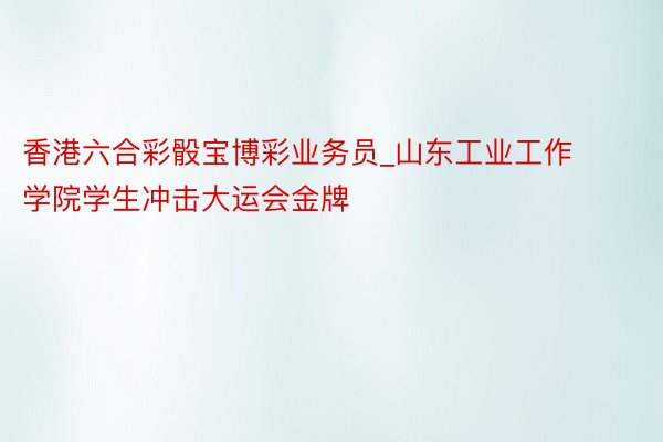 香港六合彩骰宝博彩业务员_山东工业工作学院学生冲击大运会金牌