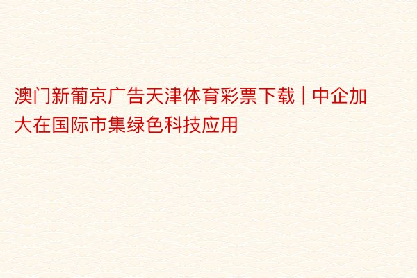 澳门新葡京广告天津体育彩票下载 | 中企加大在国际市集绿色科技应用