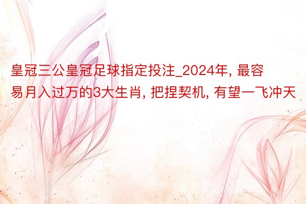 皇冠三公皇冠足球指定投注_2024年, 最容易月入过万的3大生肖, 把捏契机, 有望一飞冲天