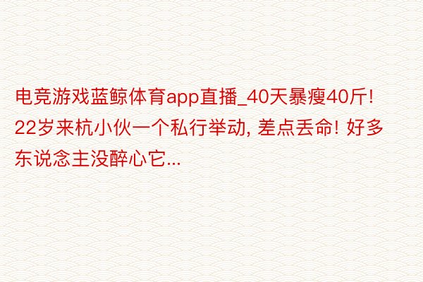 电竞游戏蓝鲸体育app直播_40天暴瘦40斤! 22岁来杭小伙一个私行举动, 差点丢命! 好多东说念主没醉心它...
