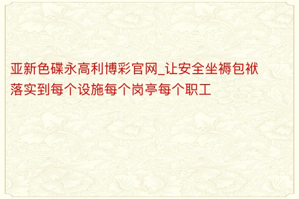 亚新色碟永高利博彩官网_让安全坐褥包袱落实到每个设施每个岗亭每个职工