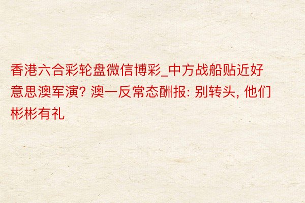 香港六合彩轮盘微信博彩_中方战船贴近好意思澳军演? 澳一反常态酬报: 别转头, 他们彬彬有礼
