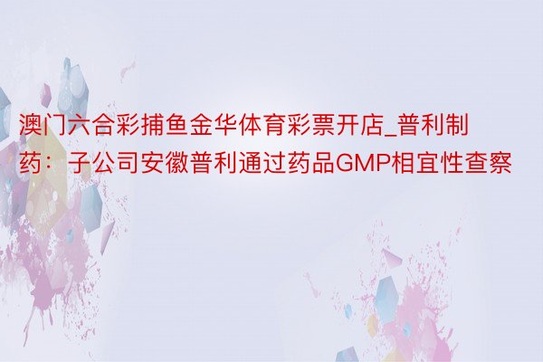 澳门六合彩捕鱼金华体育彩票开店_普利制药：子公司安徽普利通过药品GMP相宜性查察