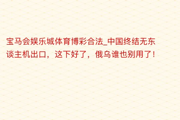 宝马会娱乐城体育博彩合法_中国终结无东谈主机出口，这下好了，俄乌谁也别用了！