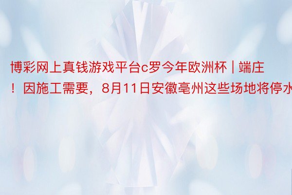 博彩网上真钱游戏平台c罗今年欧洲杯 | 端庄！因施工需要，8月11日安徽亳州这些场地将停水