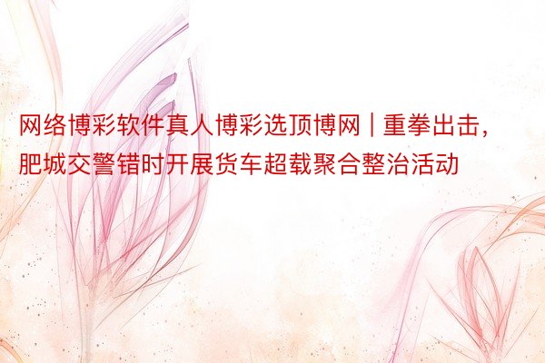 网络博彩软件真人博彩选顶博网 | 重拳出击，肥城交警错时开展货车超载聚合整治活动