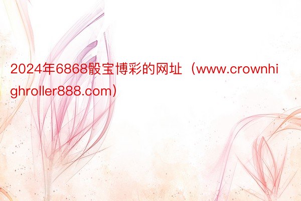 2024年6868骰宝博彩的网址（www.crownhighroller888.com）