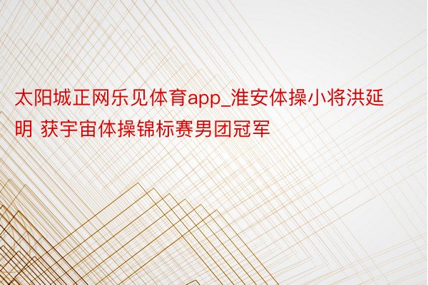 太阳城正网乐见体育app_淮安体操小将洪延明 获宇宙体操锦标赛男团冠军