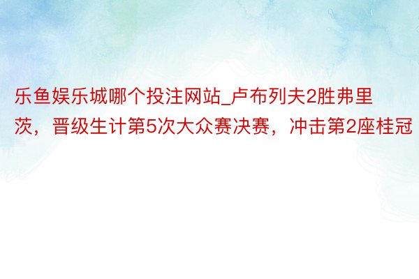 乐鱼娱乐城哪个投注网站_卢布列夫2胜弗里茨，晋级生计第5次大众赛决赛，冲击第2座桂冠