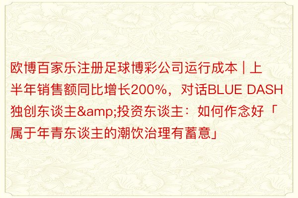 欧博百家乐注册足球博彩公司运行成本 | 上半年销售额同比增长200%，对话BLUE DASH独创东谈主&投资东谈主：如何作念好「属于年青东谈主的潮饮治理有蓄意」