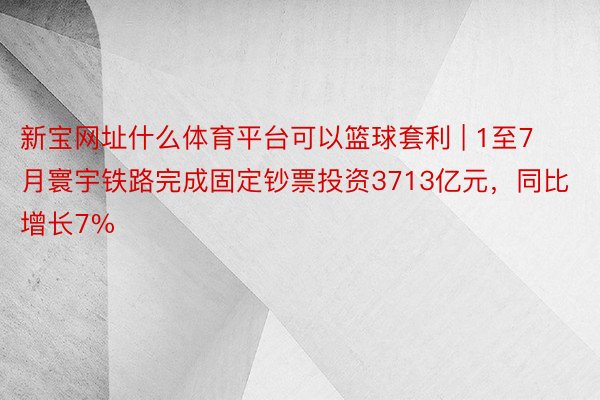 新宝网址什么体育平台可以篮球套利 | 1至7月寰宇铁路完成固定钞票投资3713亿元，同比增长7%