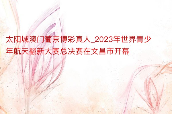 太阳城澳门葡京博彩真人_2023年世界青少年航天翻新大赛总决赛在文昌市开幕