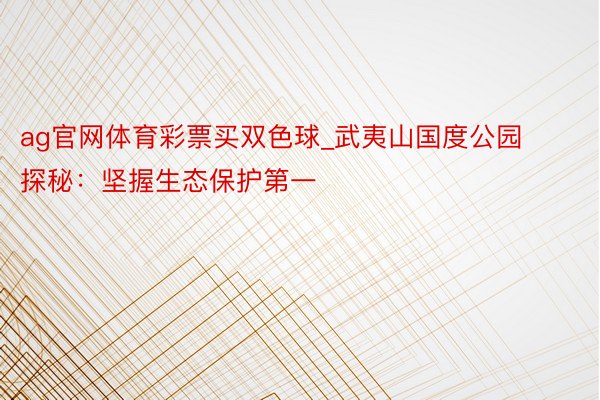 ag官网体育彩票买双色球_武夷山国度公园探秘：坚握生态保护第一