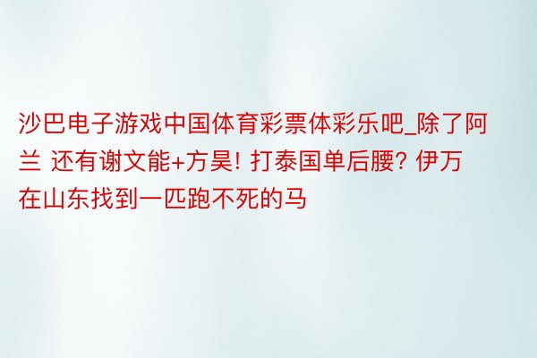 沙巴电子游戏中国体育彩票体彩乐吧_除了阿兰 还有谢文能+方昊! 打泰国单后腰? 伊万在山东找到一匹跑不死的马