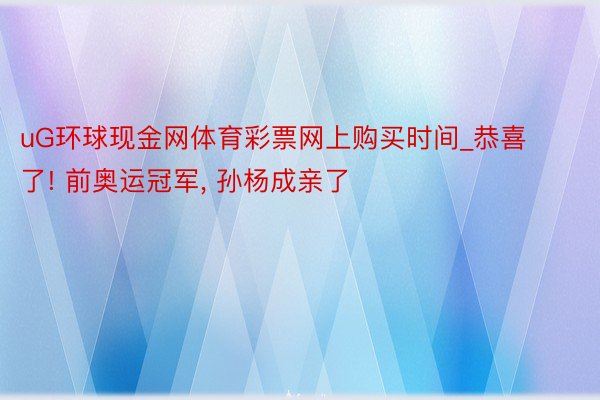 uG环球现金网体育彩票网上购买时间_恭喜了! 前奥运冠军, 孙杨成亲了
