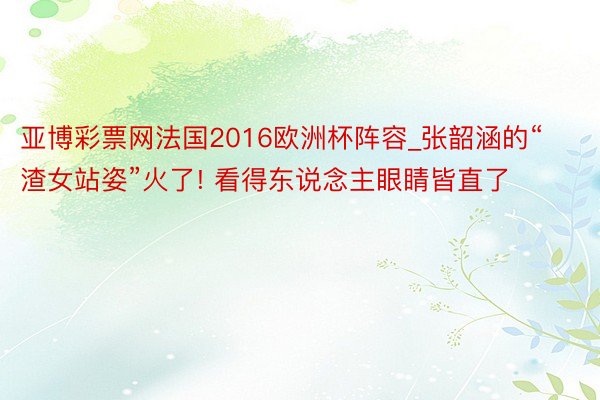 亚博彩票网法国2016欧洲杯阵容_张韶涵的“渣女站姿”火了! 看得东说念主眼睛皆直了