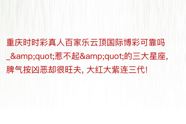 重庆时时彩真人百家乐云顶国际博彩可靠吗_&quot;惹不起&quot;的三大星座, 脾气按凶恶却很旺夫, 大红大紫连三代!