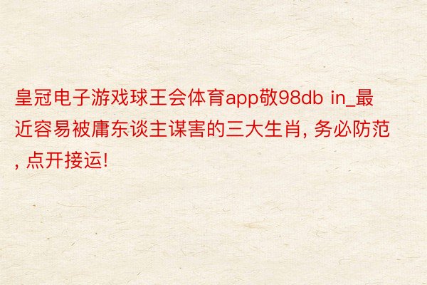 皇冠电子游戏球王会体育app敬98db in_最近容易被庸东谈主谋害的三大生肖, 务必防范, 点开接运!
