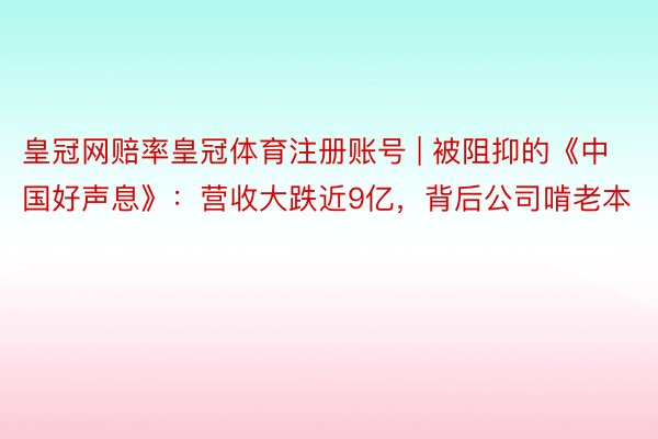 皇冠网赔率皇冠体育注册账号 | 被阻抑的《中国好声息》：营收大跌近9亿，背后公司啃老本