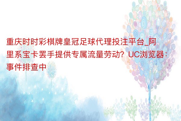 重庆时时彩棋牌皇冠足球代理投注平台_阿里系宝卡罢手提供专属流量劳动？UC浏览器：事件排查中