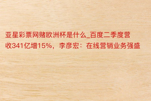 亚星彩票网赌欧洲杯是什么_百度二季度营收341亿增15%，李彦宏：在线营销业务强盛