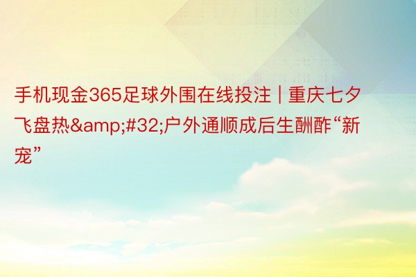 手机现金365足球外围在线投注 | 重庆七夕飞盘热&#32;户外通顺成后生酬酢“新宠”
