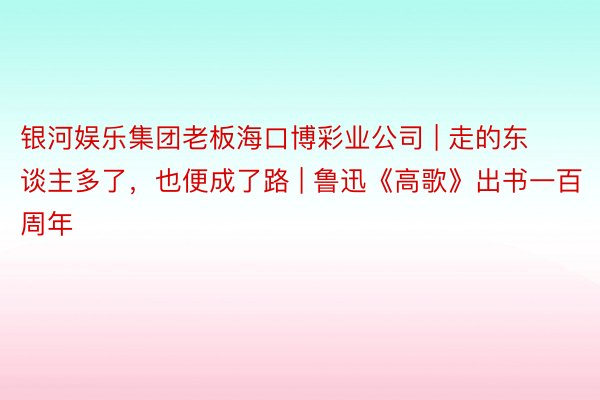 银河娱乐集团老板海口博彩业公司 | 走的东谈主多了，也便成了路 | 鲁迅《高歌》出书一百周年