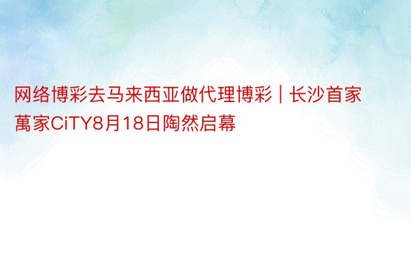 网络博彩去马来西亚做代理博彩 | 长沙首家萬家CiTY8月18日陶然启幕