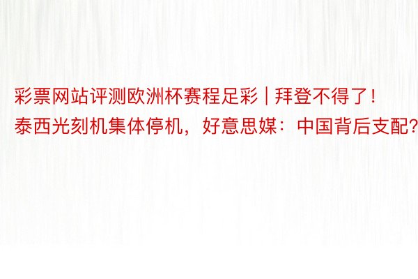 彩票网站评测欧洲杯赛程足彩 | 拜登不得了！泰西光刻机集体停机，好意思媒：中国背后支配？