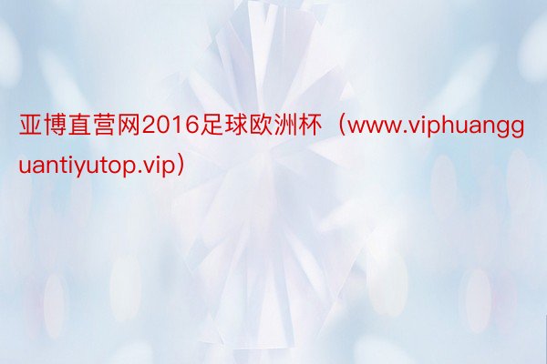 亚博直营网2016足球欧洲杯（www.viphuangguantiyutop.vip）