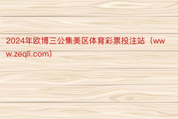 2024年欧博三公集美区体育彩票投注站（www.zeqli.com）