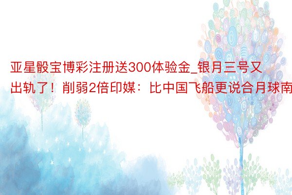 亚星骰宝博彩注册送300体验金_银月三号又出轨了！削弱2倍印媒：比中国飞船更说合月球南极
