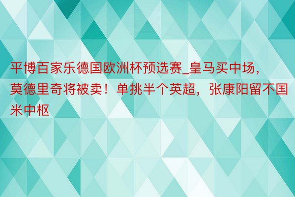 平博百家乐德国欧洲杯预选赛_皇马买中场，莫德里奇将被卖！单挑半个英超，张康阳留不国米中枢