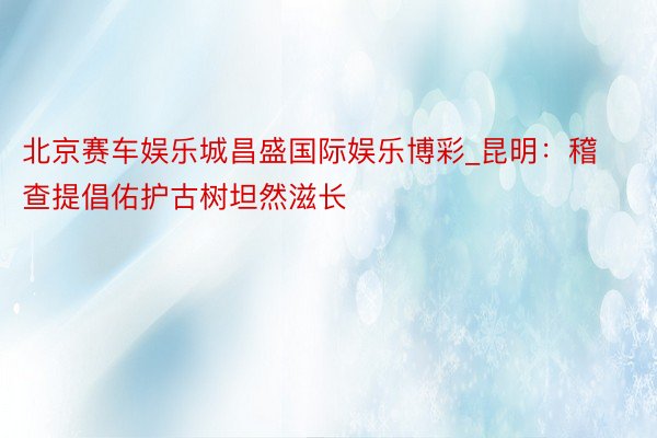 北京赛车娱乐城昌盛国际娱乐博彩_昆明：稽查提倡佑护古树坦然滋长