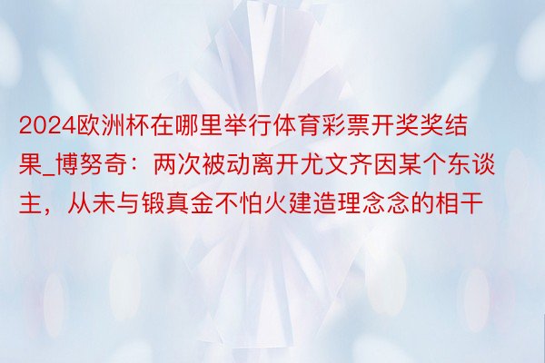 2024欧洲杯在哪里举行体育彩票开奖奖结果_博努奇：两次被动离开尤文齐因某个东谈主，从未与锻真金不怕火建造理念念的相干