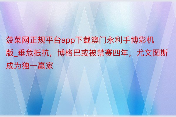菠菜网正规平台app下载澳门永利手博彩机版_垂危抵抗，博格巴或被禁赛四年，尤文图斯成为独一赢家